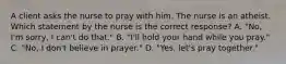 A client asks the nurse to pray with him. The nurse is an atheist. Which statement by the nurse is the correct response? A. "No, I'm sorry, I can't do that." B. "I'll hold your hand while you pray." C. "No, I don't believe in prayer." D. "Yes, let's pray together."