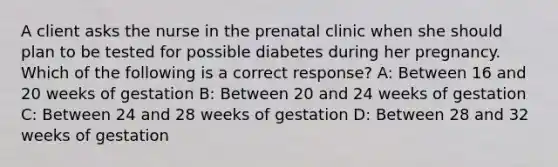 A client asks the nurse in the prenatal clinic when she should plan to be tested for possible diabetes during her pregnancy. Which of the following is a correct response? A: Between 16 and 20 weeks of gestation B: Between 20 and 24 weeks of gestation C: Between 24 and 28 weeks of gestation D: Between 28 and 32 weeks of gestation