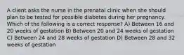 A client asks the nurse in the prenatal clinic when she should plan to be tested for possible diabetes during her pregnancy. Which of the following is a correct response? A) Between 16 and 20 weeks of gestation B) Between 20 and 24 weeks of gestation C) Between 24 and 28 weeks of gestation D) Between 28 and 32 weeks of gestation