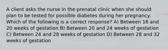 A client asks the nurse in the prenatal clinic when she should plan to be tested for possible diabetes during her pregnancy. Which of the following is a correct response? A) Between 16 and 20 weeks of gestation B) Between 20 and 24 weeks of gestation C) Between 24 and 28 weeks of gestation D) Between 28 and 32 weeks of gestation