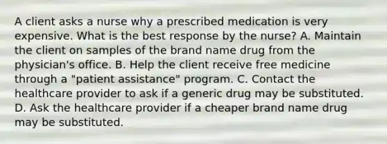 A client asks a nurse why a prescribed medication is very expensive. What is the best response by the nurse? A. Maintain the client on samples of the brand name drug from the physician's office. B. Help the client receive free medicine through a "patient assistance" program. C. Contact the healthcare provider to ask if a generic drug may be substituted. D. Ask the healthcare provider if a cheaper brand name drug may be substituted.