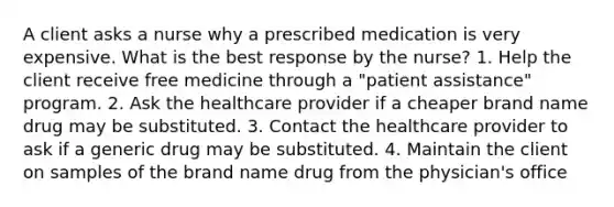 A client asks a nurse why a prescribed medication is very expensive. What is the best response by the nurse? 1. Help the client receive free medicine through a "patient assistance" program. 2. Ask the healthcare provider if a cheaper brand name drug may be substituted. 3. Contact the healthcare provider to ask if a generic drug may be substituted. 4. Maintain the client on samples of the brand name drug from the physician's office