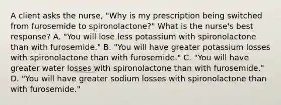 A client asks the nurse, "Why is my prescription being switched from furosemide to spironolactone?" What is the nurse's best response? A. "You will lose less potassium with spironolactone than with furosemide." B. "You will have greater potassium losses with spironolactone than with furosemide." C. "You will have greater water losses with spironolactone than with furosemide." D. "You will have greater sodium losses with spironolactone than with furosemide."