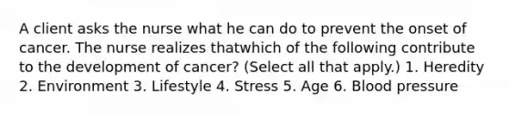 A client asks the nurse what he can do to prevent the onset of cancer. The nurse realizes thatwhich of the following contribute to the development of cancer? (Select all that apply.) 1. Heredity 2. Environment 3. Lifestyle 4. Stress 5. Age 6. Blood pressure