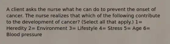 A client asks the nurse what he can do to prevent the onset of cancer. The nurse realizes that which of the following contribute to the development of cancer? (Select all that apply.) 1= Heredity 2= Environment 3= Lifestyle 4= Stress 5= Age 6= Blood pressure