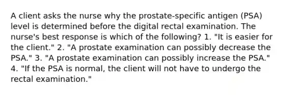 A client asks the nurse why the prostate-specific antigen (PSA) level is determined before the digital rectal examination. The nurse's best response is which of the following? 1. "It is easier for the client." 2. "A prostate examination can possibly decrease the PSA." 3. "A prostate examination can possibly increase the PSA." 4. "If the PSA is normal, the client will not have to undergo the rectal examination."