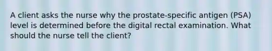 A client asks the nurse why the prostate-specific antigen (PSA) level is determined before the digital rectal examination. What should the nurse tell the client?