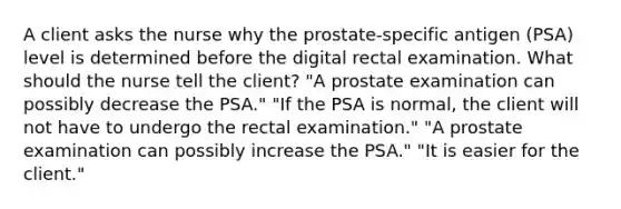 A client asks the nurse why the prostate-specific antigen (PSA) level is determined before the digital rectal examination. What should the nurse tell the client? "A prostate examination can possibly decrease the PSA." "If the PSA is normal, the client will not have to undergo the rectal examination." "A prostate examination can possibly increase the PSA." "It is easier for the client."