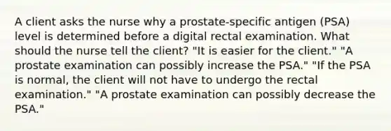 A client asks the nurse why a prostate-specific antigen (PSA) level is determined before a digital rectal examination. What should the nurse tell the client? "It is easier for the client." "A prostate examination can possibly increase the PSA." "If the PSA is normal, the client will not have to undergo the rectal examination." "A prostate examination can possibly decrease the PSA."