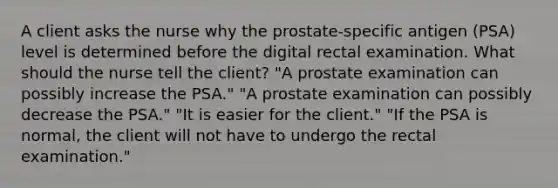 A client asks the nurse why the prostate-specific antigen (PSA) level is determined before the digital rectal examination. What should the nurse tell the client? "A prostate examination can possibly increase the PSA." "A prostate examination can possibly decrease the PSA." "It is easier for the client." "If the PSA is normal, the client will not have to undergo the rectal examination."