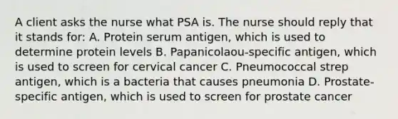 A client asks the nurse what PSA is. The nurse should reply that it stands for: A. Protein serum antigen, which is used to determine protein levels B. Papanicolaou-specific antigen, which is used to screen for cervical cancer C. Pneumococcal strep antigen, which is a bacteria that causes pneumonia D. Prostate-specific antigen, which is used to screen for prostate cancer