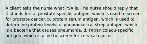 A client asks the nurse what PSA is. The nurse should reply that it stands for: a. prostate-specific antigen, which is used to screen for prostate cancer. b. protein serum antigen, which is used to determine protein levels. c. pneumococcal strep antigen, which is a bacteria that causes pneumonia. d. Papanicolaou-specific antigen, which is used to screen for cervical cancer.