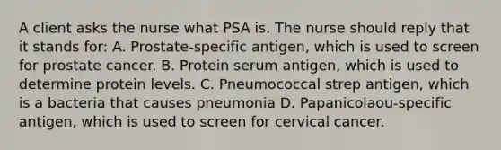 A client asks the nurse what PSA is. The nurse should reply that it stands for: A. Prostate-specific antigen, which is used to screen for prostate cancer. B. Protein serum antigen, which is used to determine protein levels. C. Pneumococcal strep antigen, which is a bacteria that causes pneumonia D. Papanicolaou-specific antigen, which is used to screen for cervical cancer.