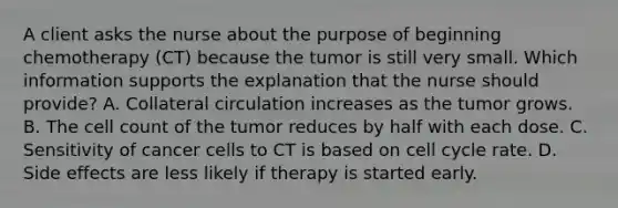 A client asks the nurse about the purpose of beginning chemotherapy (CT) because the tumor is still very small. Which information supports the explanation that the nurse should provide? A. Collateral circulation increases as the tumor grows. B. The cell count of the tumor reduces by half with each dose. C. Sensitivity of cancer cells to CT is based on cell cycle rate. D. Side effects are less likely if therapy is started early.