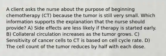 A client asks the nurse about the purpose of beginning chemotherapy (CT) because the tumor is still very small. Which information supports the explanation that the nurse should provide? A) Side effects are less likely if therapy is started early. B) Collateral circulation increases as the tumor grows. C) Sensitivity of cancer cells to CT is based on cell cycle rate. D) The cell count of the tumor reduces by half with each dose.