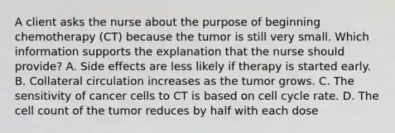 A client asks the nurse about the purpose of beginning chemotherapy (CT) because the tumor is still very small. Which information supports the explanation that the nurse should provide? A. Side effects are less likely if therapy is started early. B. Collateral circulation increases as the tumor grows. C. The sensitivity of cancer cells to CT is based on cell cycle rate. D. The cell count of the tumor reduces by half with each dose