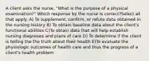 A client asks the nurse, "What is the purpose of a physical examination?" Which response by the nurse is correct?Select all that apply. A) To supplement, confirm, or refute data obtained in the nursing history B) To obtain baseline data about the client's functional abilities C)To obtain data that will help establish nursing diagnoses and plans of care D) To determine if the client is telling the the truth about their health E)To evaluate the physiologic outcomes of health care and thus the progress of a client's health problem