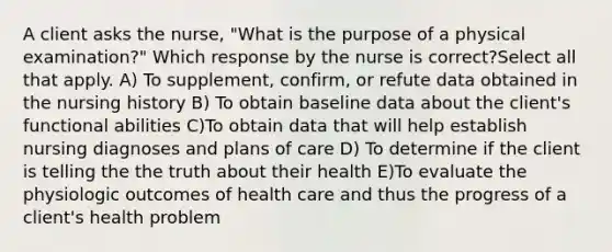 A client asks the nurse, "What is the purpose of a physical examination?" Which response by the nurse is correct?Select all that apply. A) To supplement, confirm, or refute data obtained in the nursing history B) To obtain baseline data about the client's functional abilities C)To obtain data that will help establish nursing diagnoses and plans of care D) To determine if the client is telling the the truth about their health E)To evaluate the physiologic outcomes of health care and thus the progress of a client's health problem