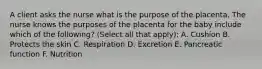 A client asks the nurse what is the purpose of the placenta. The nurse knows the purposes of the placenta for the baby include which of the following? (Select all that apply): A. Cushion B. Protects the skin C. Respiration D. Excretion E. Pancreatic function F. Nutrition