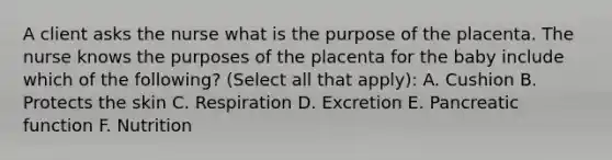 A client asks the nurse what is the purpose of the placenta. The nurse knows the purposes of the placenta for the baby include which of the following? (Select all that apply): A. Cushion B. Protects the skin C. Respiration D. Excretion E. Pancreatic function F. Nutrition