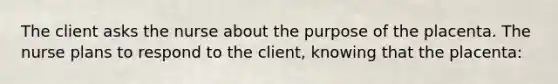 The client asks the nurse about the purpose of the placenta. The nurse plans to respond to the client, knowing that the placenta: