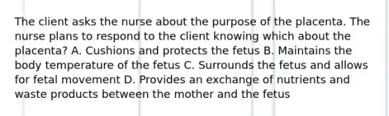 The client asks the nurse about the purpose of the placenta. The nurse plans to respond to the client knowing which about the placenta? A. Cushions and protects the fetus B. Maintains the body temperature of the fetus C. Surrounds the fetus and allows for fetal movement D. Provides an exchange of nutrients and waste products between the mother and the fetus