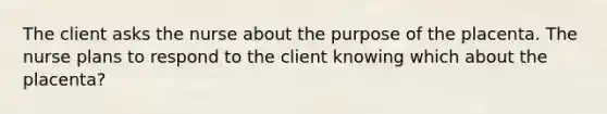 The client asks the nurse about the purpose of the placenta. The nurse plans to respond to the client knowing which about the placenta?