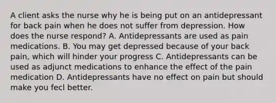 A client asks the nurse why he is being put on an antidepressant for back pain when he does not suffer from depression. How does the nurse respond? A. Antidepressants are used as pain medications. B. You may get depressed because of your back pain, which will hinder your progress C. Antidepressants can be used as adjunct medications to enhance the effect of the pain medication D. Antidepressants have no effect on pain but should make you fecl better.