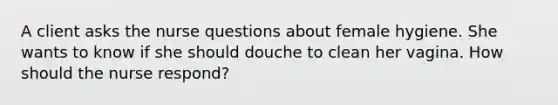 A client asks the nurse questions about female hygiene. She wants to know if she should douche to clean her vagina. How should the nurse respond?