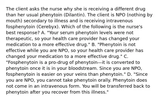 The client asks the nurse why she is receiving a different drug than her usual phenytoin (Dilantin). The client is NPO (nothing by mouth) secondary to illness and is receiving intravenous fosphenytoin (Cerebyx). Which of the following is the nurse's best response? A. "Your serum phenytoin levels were not therapeutic, so your health care provider has changed your medication to a more effective drug." B. "Phenytoin is not effective while you are NPO, so your health care provider has changed your medication to a more effective drug." C. "Fosphenytoin is a pro-drug of phenytoin—it is converted to phenytoin once it is in your bloodstream. Since you are NPO, fosphenytoin is easier on your veins than phenytoin." D. "Since you are NPO, you cannot take phenytoin orally. Phenytoin does not come in an intravenous form. You will be transferred back to phenytoin after you recover from this illness."