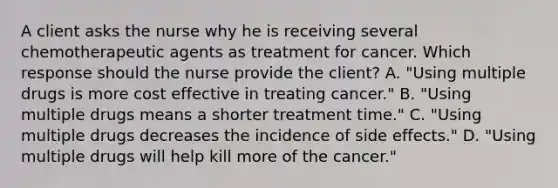 A client asks the nurse why he is receiving several chemotherapeutic agents as treatment for cancer. Which response should the nurse provide the​ client? A. ​"Using multiple drugs is more cost effective in treating​ cancer." B. ​"Using multiple drugs means a shorter treatment​ time." C. ​"Using multiple drugs decreases the incidence of side​ effects." D. ​"Using multiple drugs will help kill more of the​ cancer."