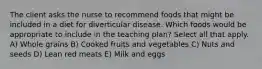 The client asks the nurse to recommend foods that might be included in a diet for diverticular disease. Which foods would be appropriate to include in the teaching plan? Select all that apply. A) Whole grains B) Cooked fruits and vegetables C) Nuts and seeds D) Lean red meats E) Milk and eggs