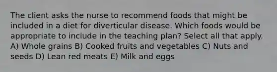 The client asks the nurse to recommend foods that might be included in a diet for diverticular disease. Which foods would be appropriate to include in the teaching plan? Select all that apply. A) Whole grains B) Cooked fruits and vegetables C) Nuts and seeds D) Lean red meats E) Milk and eggs