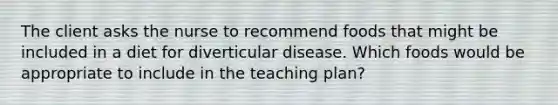 The client asks the nurse to recommend foods that might be included in a diet for diverticular disease. Which foods would be appropriate to include in the teaching plan?