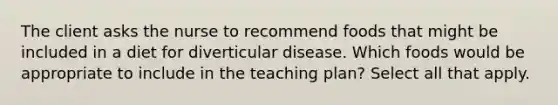 The client asks the nurse to recommend foods that might be included in a diet for diverticular disease. Which foods would be appropriate to include in the teaching plan? Select all that apply.