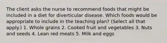 The client asks the nurse to recommend foods that might be included in a diet for diverticular disease. Which foods would be appropriate to include in the teaching plan? (Select all that apply.) 1. Whole grains 2. Cooked fruit and vegetables 3. Nuts and seeds 4. Lean red meats 5. Milk and eggs