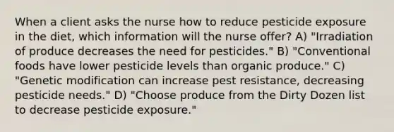 When a client asks the nurse how to reduce pesticide exposure in the diet, which information will the nurse offer? A) "Irradiation of produce decreases the need for pesticides." B) "Conventional foods have lower pesticide levels than organic produce." C) "Genetic modification can increase pest resistance, decreasing pesticide needs." D) "Choose produce from the Dirty Dozen list to decrease pesticide exposure."