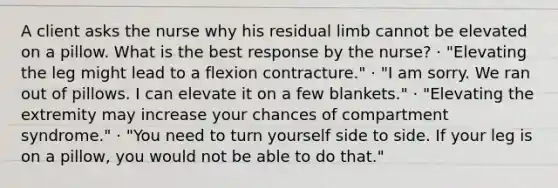 A client asks the nurse why his residual limb cannot be elevated on a pillow. What is the best response by the nurse? · "Elevating the leg might lead to a flexion contracture." · "I am sorry. We ran out of pillows. I can elevate it on a few blankets." · "Elevating the extremity may increase your chances of compartment syndrome." · "You need to turn yourself side to side. If your leg is on a pillow, you would not be able to do that."