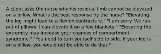 A client asks the nurse why his residual limb cannot be elevated on a pillow. What is the best response by the nurse? "Elevating the leg might lead to a flexion contracture." "I am sorry. We ran out of pillows. I can elevate it on a few blankets." "Elevating the extremity may increase your chances of compartment syndrome." "You need to turn yourself side to side. If your leg is on a pillow, you would not be able to do that."