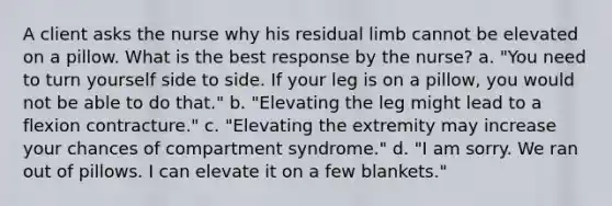 A client asks the nurse why his residual limb cannot be elevated on a pillow. What is the best response by the nurse? a. "You need to turn yourself side to side. If your leg is on a pillow, you would not be able to do that." b. "Elevating the leg might lead to a flexion contracture." c. "Elevating the extremity may increase your chances of compartment syndrome." d. "I am sorry. We ran out of pillows. I can elevate it on a few blankets."