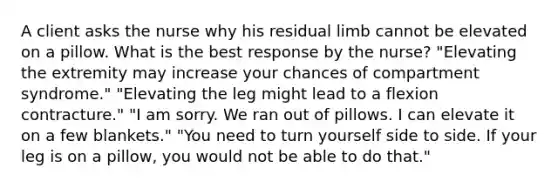 A client asks the nurse why his residual limb cannot be elevated on a pillow. What is the best response by the nurse? "Elevating the extremity may increase your chances of compartment syndrome." "Elevating the leg might lead to a flexion contracture." "I am sorry. We ran out of pillows. I can elevate it on a few blankets." "You need to turn yourself side to side. If your leg is on a pillow, you would not be able to do that."