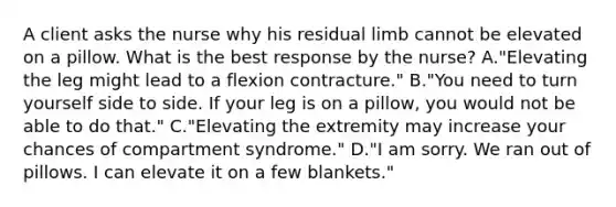 A client asks the nurse why his residual limb cannot be elevated on a pillow. What is the best response by the nurse? A."Elevating the leg might lead to a flexion contracture." B."You need to turn yourself side to side. If your leg is on a pillow, you would not be able to do that." C."Elevating the extremity may increase your chances of compartment syndrome." D."I am sorry. We ran out of pillows. I can elevate it on a few blankets."