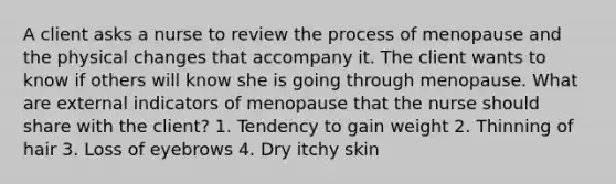 A client asks a nurse to review the process of menopause and the physical changes that accompany it. The client wants to know if others will know she is going through menopause. What are external indicators of menopause that the nurse should share with the client? 1. Tendency to gain weight 2. Thinning of hair 3. Loss of eyebrows 4. Dry itchy skin