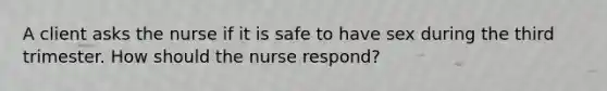 A client asks the nurse if it is safe to have sex during the third trimester. How should the nurse respond?