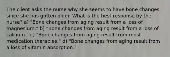 The client asks the nurse why she seems to have bone changes since she has gotten older. What is the best response by the nurse? a) "Bone changes from aging result from a loss of magnesium." b) "Bone changes from aging result from a loss of calcium." c) "Bone changes from aging result from most medication therapies." d) "Bone changes from aging result from a loss of vitamin absorption."