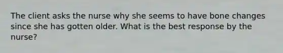 The client asks the nurse why she seems to have bone changes since she has gotten older. What is the best response by the nurse?