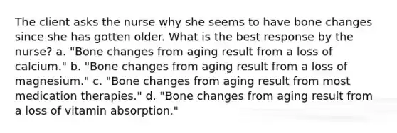 The client asks the nurse why she seems to have bone changes since she has gotten older. What is the best response by the nurse? a. "Bone changes from aging result from a loss of calcium." b. "Bone changes from aging result from a loss of magnesium." c. "Bone changes from aging result from most medication therapies." d. "Bone changes from aging result from a loss of vitamin absorption."