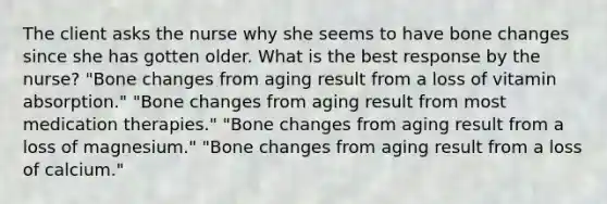 The client asks the nurse why she seems to have bone changes since she has gotten older. What is the best response by the nurse? "Bone changes from aging result from a loss of vitamin absorption." "Bone changes from aging result from most medication therapies." "Bone changes from aging result from a loss of magnesium." "Bone changes from aging result from a loss of calcium."