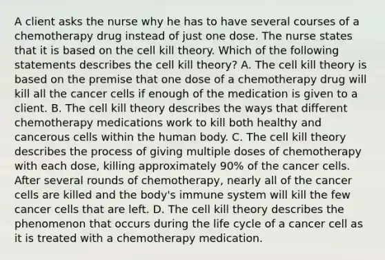 A client asks the nurse why he has to have several courses of a chemotherapy drug instead of just one dose. The nurse states that it is based on the cell kill theory. Which of the following statements describes the cell kill theory? A. The cell kill theory is based on the premise that one dose of a chemotherapy drug will kill all the cancer cells if enough of the medication is given to a client. B. The cell kill theory describes the ways that different chemotherapy medications work to kill both healthy and cancerous cells within the human body. C. The cell kill theory describes the process of giving multiple doses of chemotherapy with each dose, killing approximately 90% of the cancer cells. After several rounds of chemotherapy, nearly all of the cancer cells are killed and the body's immune system will kill the few cancer cells that are left. D. The cell kill theory describes the phenomenon that occurs during the life cycle of a cancer cell as it is treated with a chemotherapy medication.