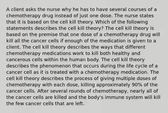 A client asks the nurse why he has to have several courses of a chemotherapy drug instead of just one dose. The nurse states that it is based on the cell kill theory. Which of the following statements describes the cell kill theory? The cell kill theory is based on the premise that one dose of a chemotherapy drug will kill all the cancer cells if enough of the medication is given to a client. The cell kill theory describes the ways that different chemotherapy medications work to kill both healthy and cancerous cells within the human body. The cell kill theory describes the phenomenon that occurs during the life cycle of a cancer cell as it is treated with a chemotherapy medication. The cell kill theory describes the process of giving multiple doses of chemotherapy with each dose, killing approximately 90% of the cancer cells. After several rounds of chemotherapy, nearly all of the cancer cells are killed and the body's immune system will kill the few cancer cells that are left.